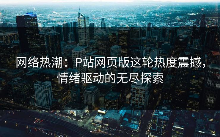 网络热潮：P站网页版这轮热度震撼，情绪驱动的无尽探索