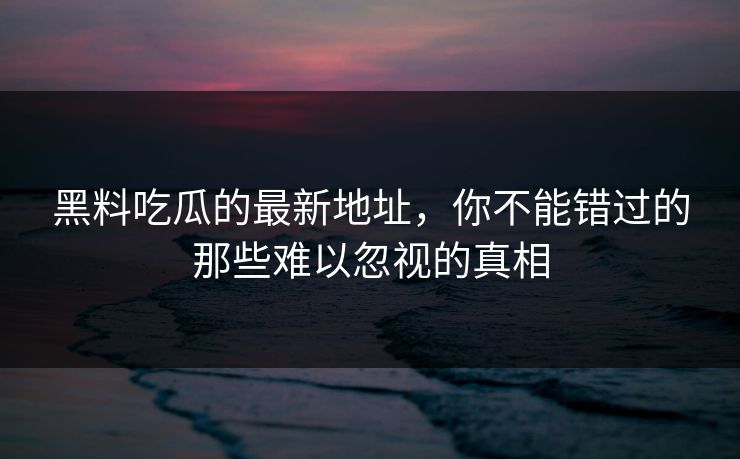 黑料吃瓜的最新地址，你不能错过的那些难以忽视的真相