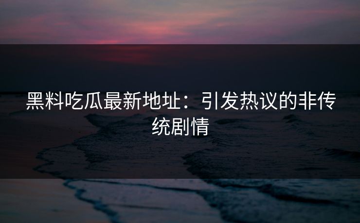 黑料吃瓜最新地址：引发热议的非传统剧情