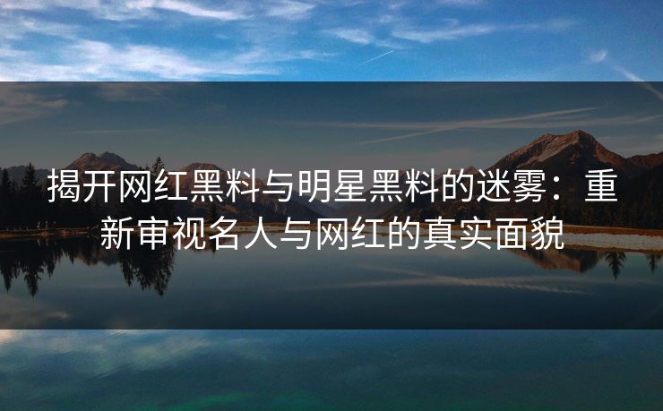 揭开网红黑料与明星黑料的迷雾：重新审视名人与网红的真实面貌