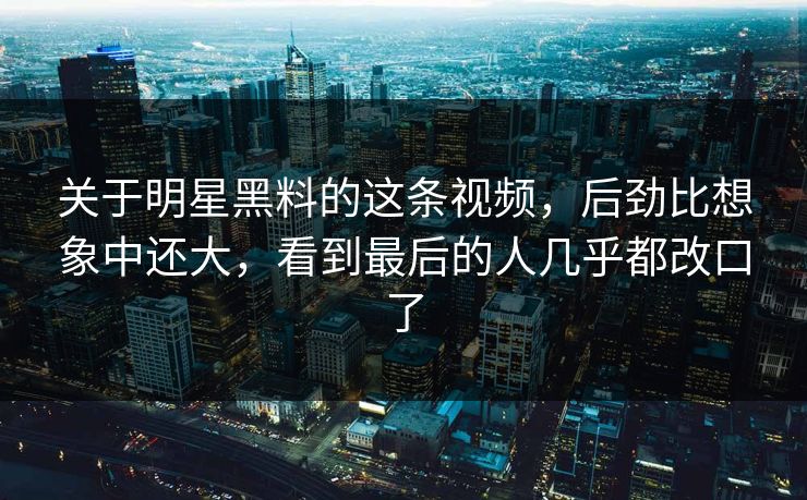关于明星黑料的这条视频，后劲比想象中还大，看到最后的人几乎都改口了