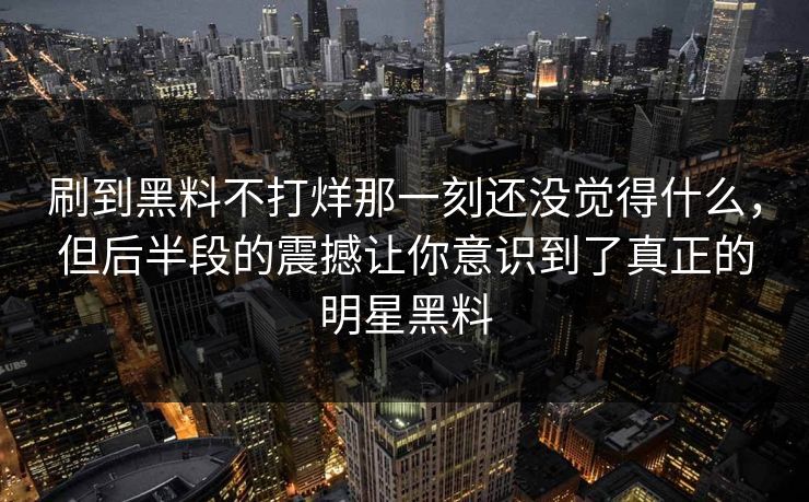刷到黑料不打烊那一刻还没觉得什么,但后半段的震撼让你意识到了真正的明星黑料 刷到黑料不打烊那一刻还没觉得什么,但后半段的震撼让你意识到了真正的明星黑料