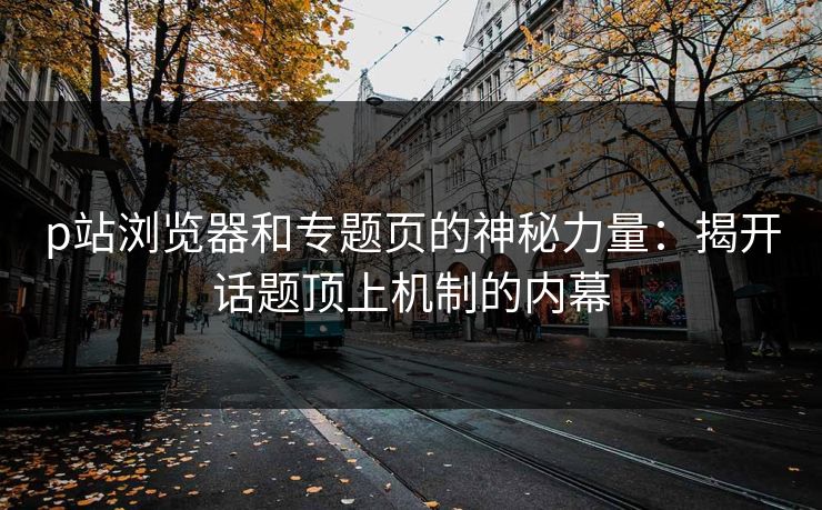 p站浏览器和专题页的神秘力量：揭开话题顶上机制的内幕