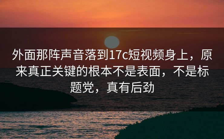 外面那阵声音落到17c短视频身上，原来真正关键的根本不是表面，不是标题党，真有后劲
