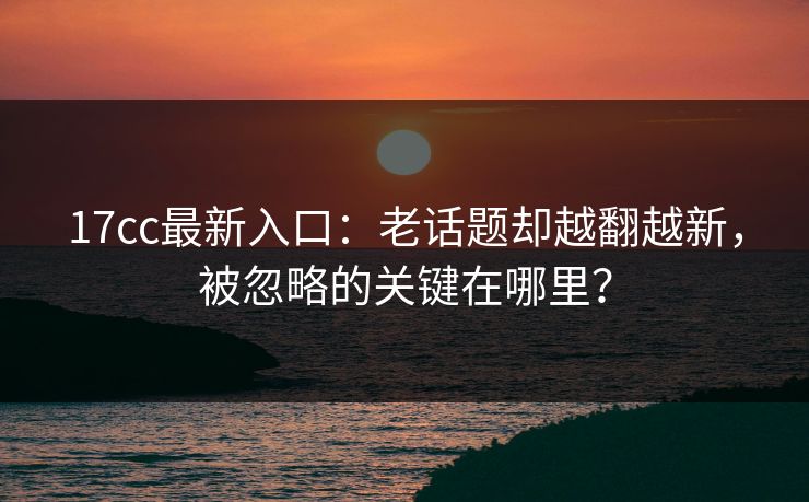 17cc最新入口：老话题却越翻越新，被忽略的关键在哪里？