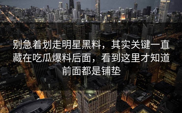 别急着划走明星黑料，其实关键一直藏在吃瓜爆料后面，看到这里才知道前面都是铺垫