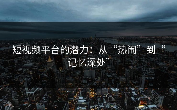 短视频平台的潜力：从“热闹”到“记忆深处”