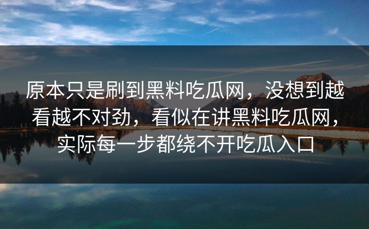 原本只是刷到黑料吃瓜网,没想到越看越不对劲,看似在讲黑料吃瓜网,实际每一步都绕不开吃瓜入口 原本只是刷到黑料吃瓜网,没想到越看越不对劲,看似在讲黑料吃瓜网,实际每一步都绕不开吃瓜入口