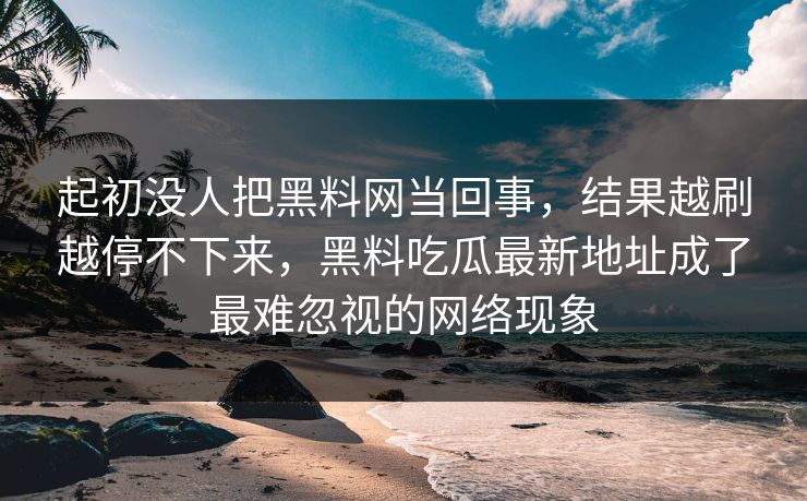 起初没人把黑料网当回事，结果越刷越停不下来，黑料吃瓜最新地址成了最难忽视的网络现象