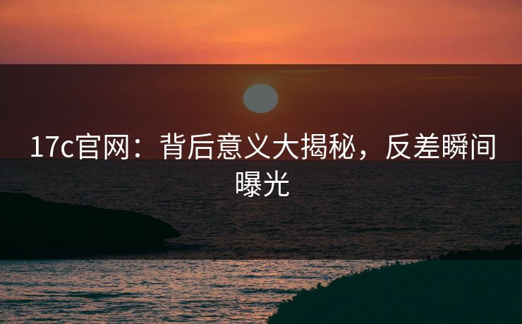 17c官网:背后意义大揭秘,反差瞬间曝光 17c官网:背后意义大揭秘,反差瞬间曝光
