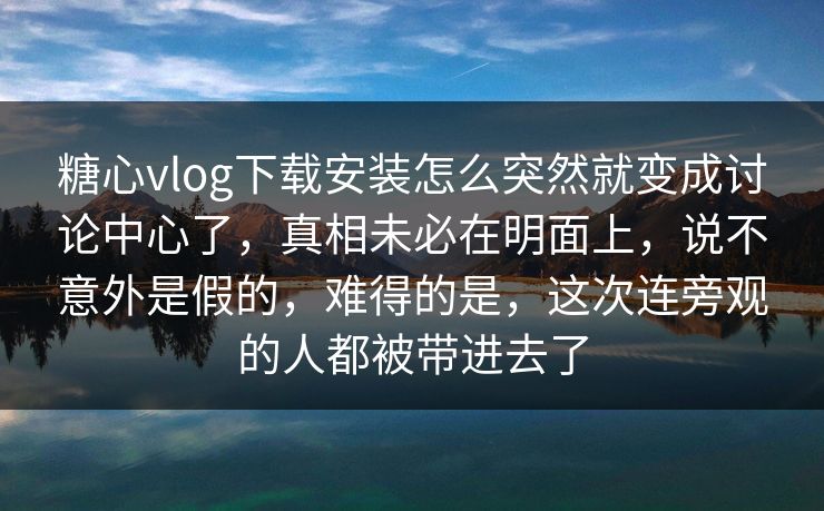 糖心vlog下载安装怎么突然就变成讨论中心了，真相未必在明面上，说不意外是假的，难得的是，这次连旁观的人都被带进去了