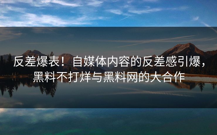 反差爆表！自媒体内容的反差感引爆，黑料不打烊与黑料网的大合作