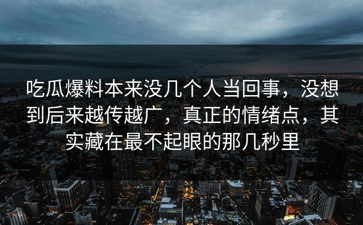 吃瓜爆料本来没几个人当回事，没想到后来越传越广，真正的情绪点，其实藏在最不起眼的那几秒里