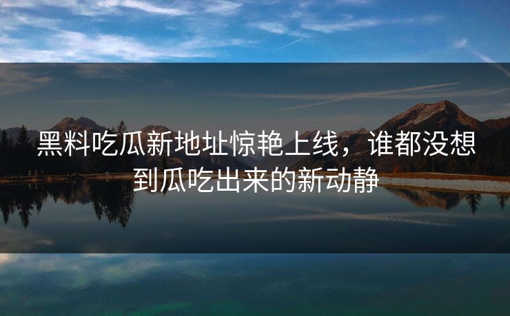 黑料吃瓜新地址惊艳上线，谁都没想到瓜吃出来的新动静