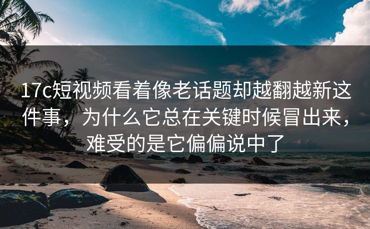 17c短视频看着像老话题却越翻越新这件事，为什么它总在关键时候冒出来，难受的是它偏偏说中了