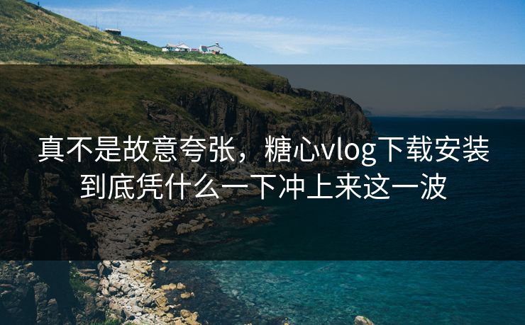 真不是故意夸张，糖心vlog下载安装到底凭什么一下冲上来这一波