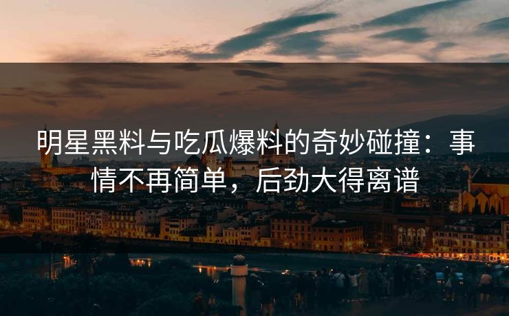 明星黑料与吃瓜爆料的奇妙碰撞：事情不再简单，后劲大得离谱