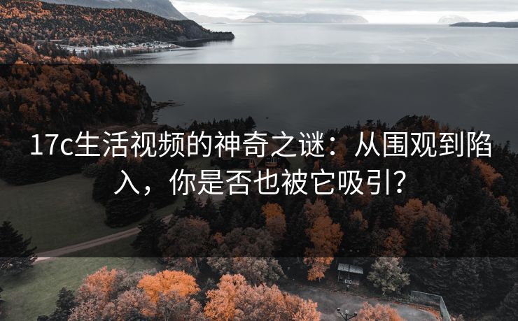 17c生活视频的神奇之谜：从围观到陷入，你是否也被它吸引？