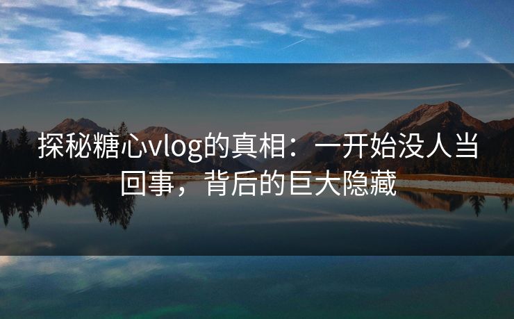 探秘糖心vlog的真相：一开始没人当回事，背后的巨大隐藏